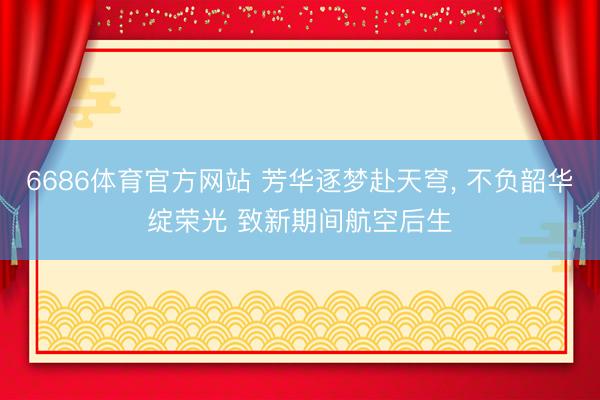 6686体育官方网站 芳华逐梦赴天穹， 不负韶华绽荣光 致新期间航空后生