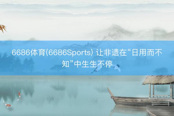 6686体育(6686Sports) 让非遗在“日用而不知”中生生不停