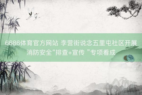 6686体育官方网站 李营街说念五里屯社区开展消防安全“排查+宣传 ”专项看成