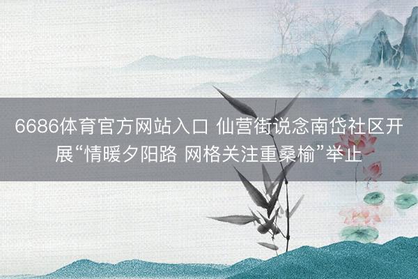 6686体育官方网站入口 仙营街说念南岱社区开展“情暖夕阳路 网格关注重桑榆”举止