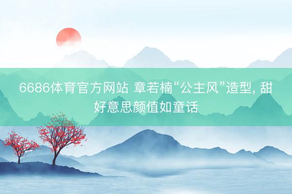 6686体育官方网站 章若楠“公主风”造型，<a href=