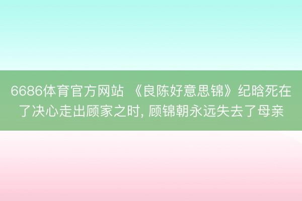 6686体育官方网站 《良陈好意思锦》纪晗死在了决心走出顾家之时， 顾锦朝永远失去了母亲