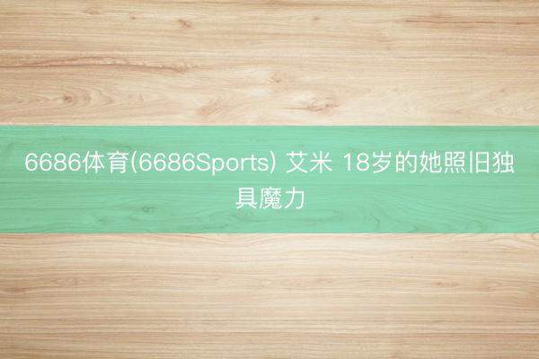 6686体育(6686Sports) 艾米 18岁的她照旧独具魔力