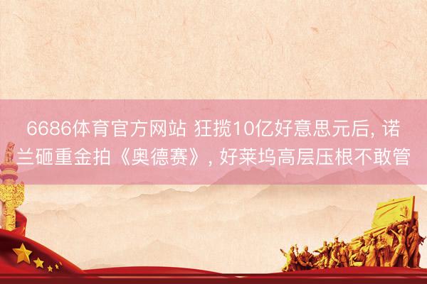 6686体育官方网站 狂揽10亿好意思元后， 诺兰砸重金拍《奥德赛》， 好莱坞高层压根不敢管
