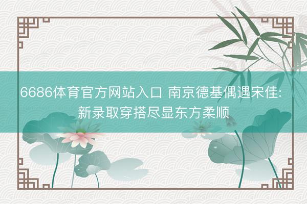 6686体育官方网站入口 南京德基偶遇宋佳: 新录取穿搭尽显东方柔顺