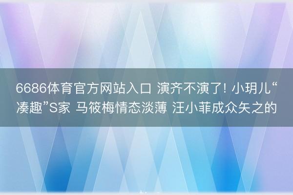 6686体育官方网站入口 演齐不演了! 小玥儿“凑趣”S家 马筱梅情态淡薄 汪小菲成众矢之的