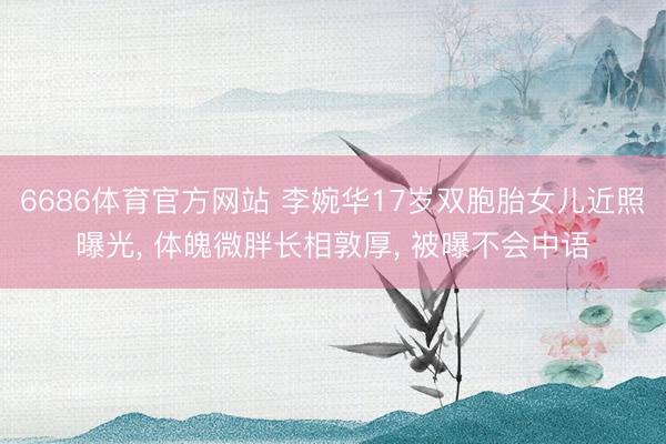 6686体育官方网站 李婉华17岁双胞胎女儿近照曝光， 体魄微胖长相敦厚， 被曝不会中语