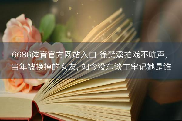 6686体育官方网站入口 徐梵溪拍戏不吭声， 当年被换掉的女友， 如今没东谈主牢记她是谁