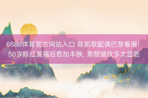 6686体育官方网站入口 陈凯歌配偶巴黎看展! 58岁陈红发福后愈加丰腴，<a href=