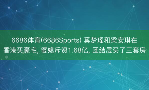 6686体育(6686Sports) 奚梦瑶和梁安琪在香港买豪宅， 婆媳斥资1.68亿，<a href=