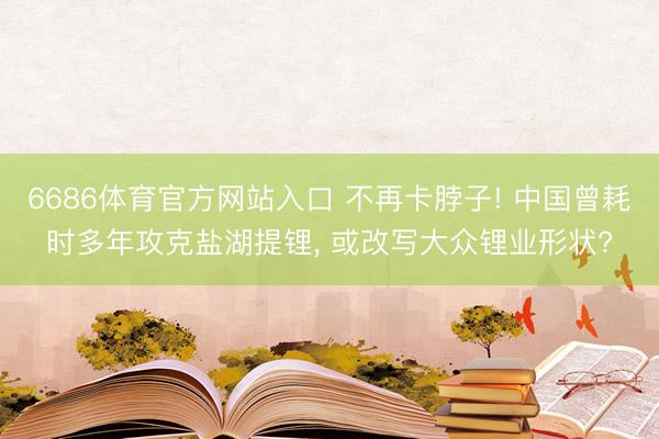 6686体育官方网站入口 不再卡脖子! 中国曾耗时多年攻克盐湖提锂， 或改写大众锂业形状?