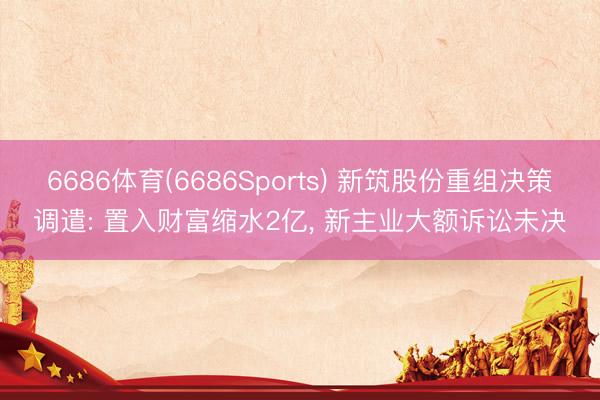 6686体育(6686Sports) 新筑股份重组决策调遣: 置入财富缩水2亿， 新主业大额诉讼未决