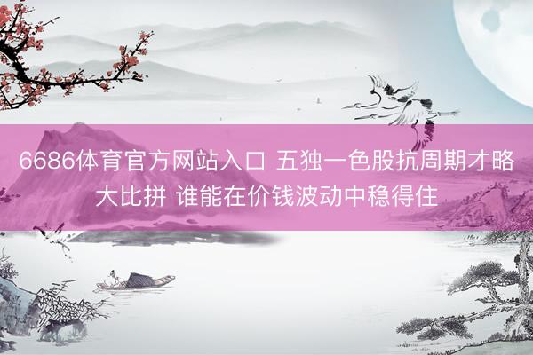 6686体育官方网站入口 五独一色股抗周期才略大比拼 谁能在价钱波动中稳得住