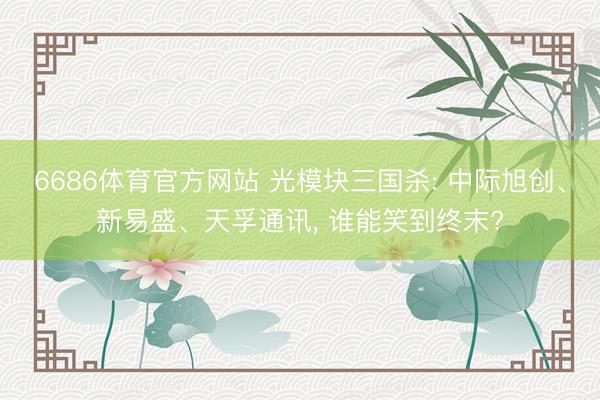 6686体育官方网站 光模块三国杀: 中际旭创、新易盛、天孚通讯， 谁能笑到终末?