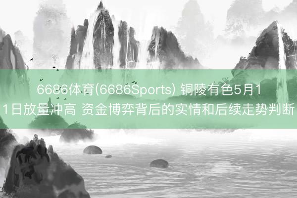 6686体育(6686Sports) 铜陵有色5月11日放量冲高 资金博弈背后的实情和后续走势判断