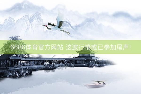 6686体育官方网站 这波行情或已参加尾声!