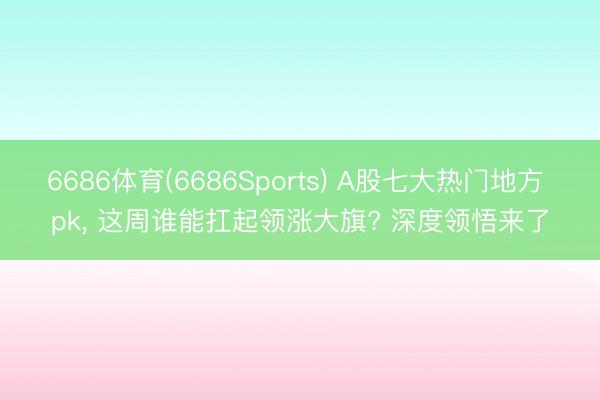 6686体育(6686Sports) A股七大热门地方 pk， 这周谁能扛起领涨大旗? 深度领悟来了