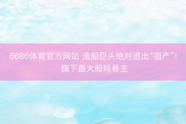 6686体育官方网站 造船巨头绝对退出“祖产”! 旗下最大船坞易主