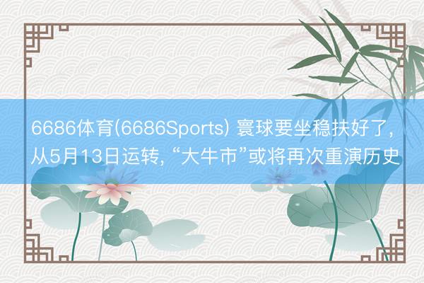 6686体育(6686Sports) 寰球要坐稳扶好了， 从5月13日运转， “大牛市”或将再次重演历史