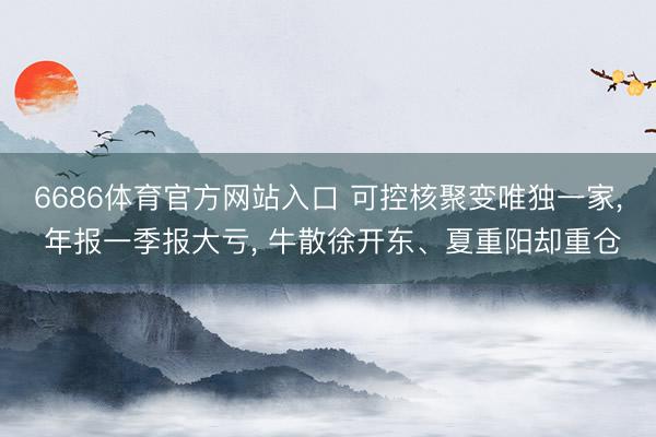 6686体育官方网站入口 可控核聚变唯独一家， 年报一季报大亏， 牛散徐开东、夏重阳却重仓