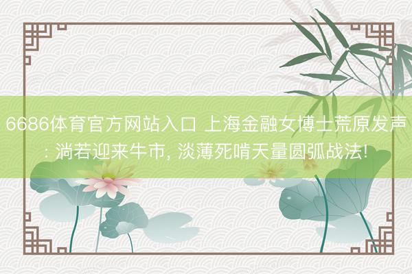 6686体育官方网站入口 上海金融女博士荒原发声: 淌若迎来牛市， 淡薄死啃天量圆弧战法!