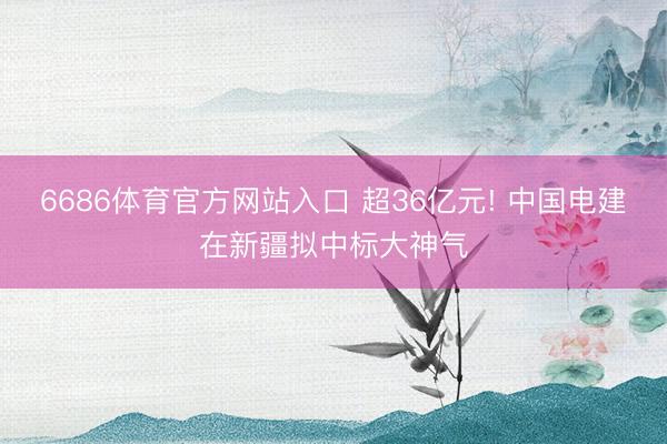 6686体育官方网站入口 超36亿元! 中国电建在新疆拟中标大神气