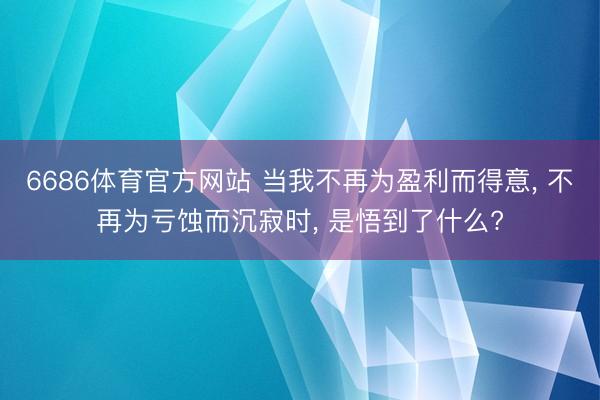 6686体育官方网站 当我不再为盈利而得意， 不再为亏蚀而沉寂时， 是悟到了什么?