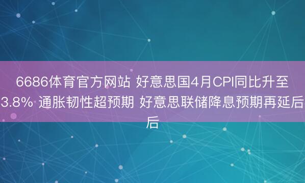 6686体育官方网站 好意思国4月CPI同比升至3.8% 通胀韧性超预期 好意思联储降息预期再延后