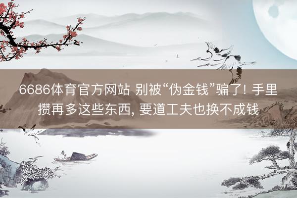 6686体育官方网站 别被“伪金钱”骗了! 手里攒再多这些东西， 要道工夫也换不成钱
