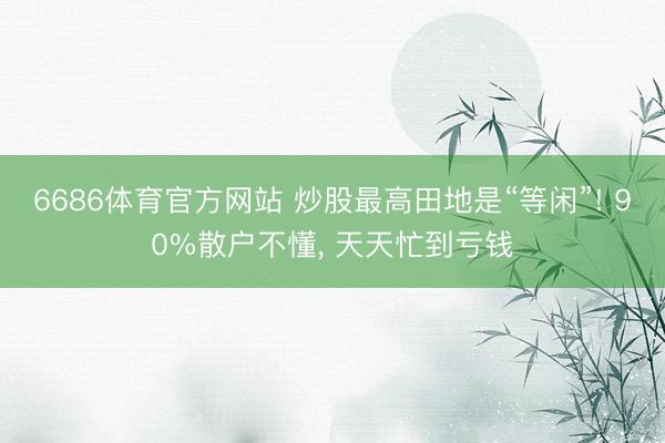 6686体育官方网站 炒股最高田地是“等闲”! 90%散户不懂， 天天忙到亏钱