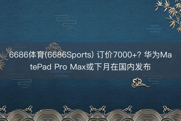 6686体育(6686Sports) 订价7000+? 华为MatePad Pro Max或下月在国内发布