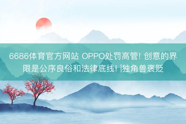 6686体育官方网站 OPPO处罚高管! 创意的界限是公序良俗和法律底线! |独角兽褒贬