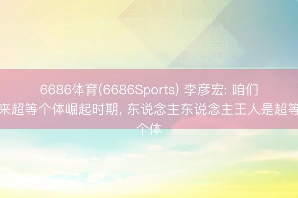 6686体育(6686Sports) 李彦宏: 咱们正迎来超等个体崛起时期， 东说念主东说念主王人是超等个体