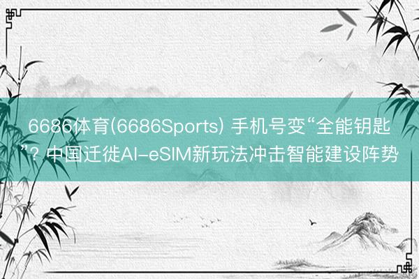 6686体育(6686Sports) 手机号变“全能钥匙”? 中国迁徙AI-eSIM新玩法冲击智能建设阵势