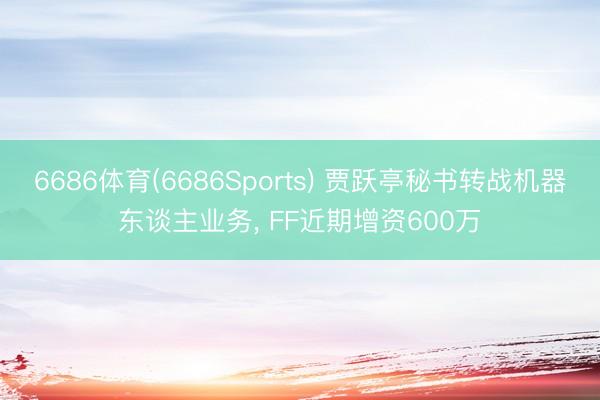 6686体育(6686Sports) 贾跃亭秘书转战机器东谈主业务， FF近期增资600万