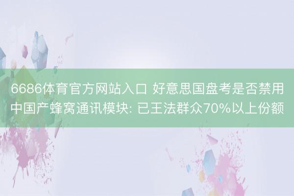 6686体育官方网站入口 好意思国盘考是否禁用中国产蜂窝通讯模块: 已王法群众70%以上份额