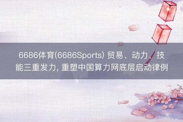 6686体育(6686Sports) 贸易、动力、技能三重发力， 重塑中国算力网底层启动律例