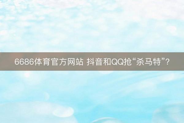 6686体育官方网站 抖音和QQ抢“杀马特”?
