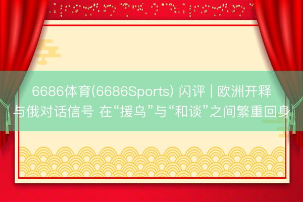 6686体育(6686Sports) 闪评 | 欧洲开释与俄对话信号 在“援乌”与“和谈”之间繁重回身