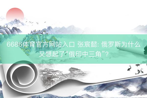 6686体育官方网站入口 张宸懿: 俄罗斯为什么又想起了“俄印中三角”?