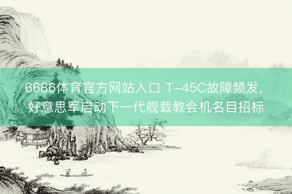 6686体育官方网站入口 T-45C故障频发， 好意思军启动下一代舰载教会机名目招标