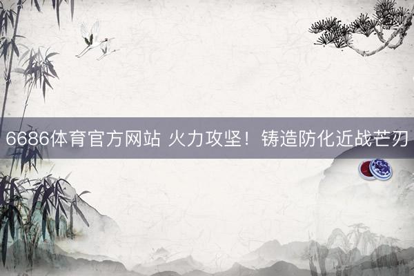 6686体育官方网站 火力攻坚！铸造防化近战芒刃