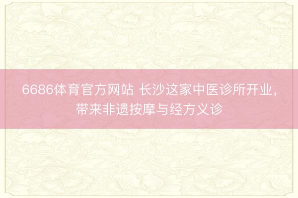 6686体育官方网站 长沙这家中医诊所开业，带来非遗按摩与经方义诊