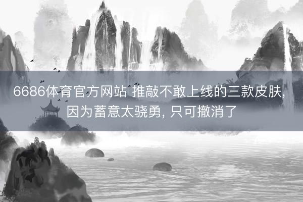 6686体育官方网站 推敲不敢上线的三款皮肤， 因为蓄意太骁勇， 只可撤消了