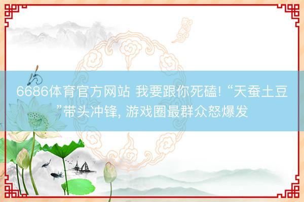 6686体育官方网站 我要跟你死磕! “天蚕土豆”带头冲锋， 游戏圈最群众怒爆发