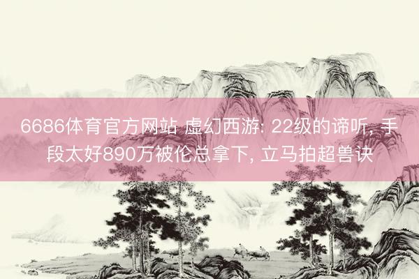 6686体育官方网站 虚幻西游: 22级的谛听， 手段太好890万被伦总拿下， 立马拍超兽诀