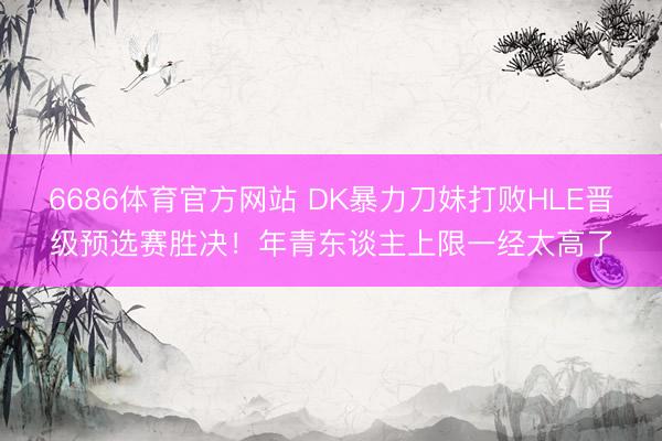 6686体育官方网站 DK暴力刀妹打败HLE晋级预选赛胜决！年青东谈主上限一经太高了