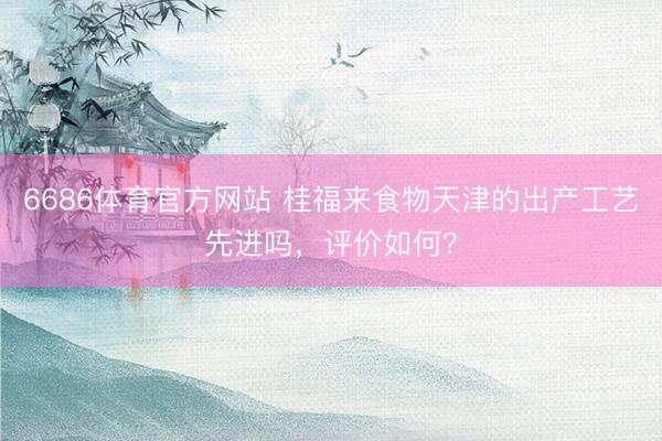 6686体育官方网站 桂福来食物天津的出产工艺先进吗，评价如何？