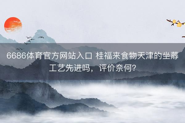 6686体育官方网站入口 桂福来食物天津的坐蓐工艺先进吗，评价奈何？