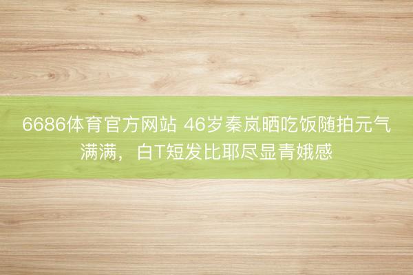 6686体育官方网站 46岁秦岚晒吃饭随拍元气满满，白T短发比耶尽显青娥感